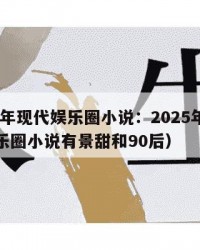 2025年现代娱乐圈小说：2025年（现代娱乐圈小说有景甜和90后）