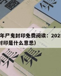2025年尸鬼封印免费阅读：2025年（尸鬼封印是什么意思）