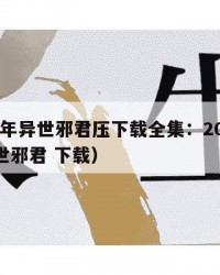 2025年异世邪君压下载全集：2025年（异世邪君 下载）