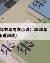 2025年共享男友小说：2025年（共享男友小说阅读）