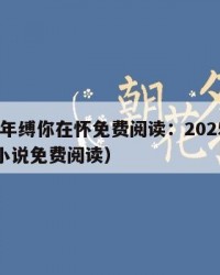2025年缚你在怀免费阅读：2025年（缚心小说免费阅读）