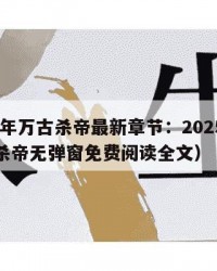 2025年万古杀帝最新章节：2025年（万古杀帝无弹窗免费阅读全文）