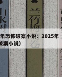 2025年恐怖破案小说：2025年（恐怖灵异破案小说）