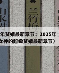 2025年赘婿最新章节：2025年（林阳苏颜女神的超级赘婿最新章节）