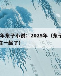 2025年东子小说：2025年（东子小说和谁在一起了）