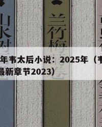 2025年韦太后小说：2025年（韦太后小说最新章节2023）
