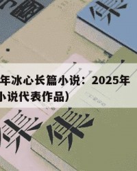 2025年冰心长篇小说：2025年（冰心长篇小说代表作品）