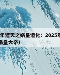 2025年遮天之娲皇造化：2025年（遮天之娲皇大帝）