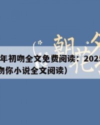 2025年初吻全文免费阅读：2025年（初吻吻你小说全文阅读）