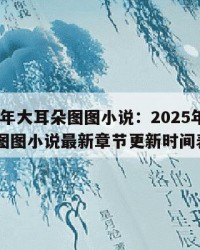 2025年大耳朵图图小说：2025年（大耳朵图图小说最新章节更新时间表）